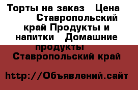 Торты на заказ › Цена ­ 400 - Ставропольский край Продукты и напитки » Домашние продукты   . Ставропольский край